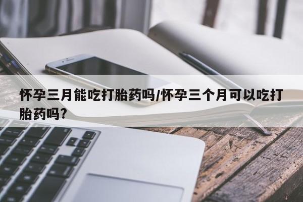 私人卖打胎药的联系方式微信怀孕三月能吃打胎药吗/怀孕三个月可以吃打胎药吗?