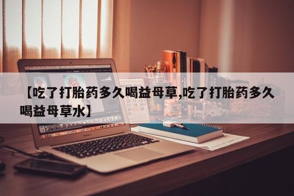私人卖打胎药的联系方式微信【吃了打胎药多久喝益母草,吃了打胎药多久喝益母草水】