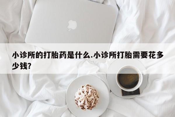 私人卖打胎药的联系方式微信小诊所的打胎药是什么.小诊所打胎需要花多少钱？