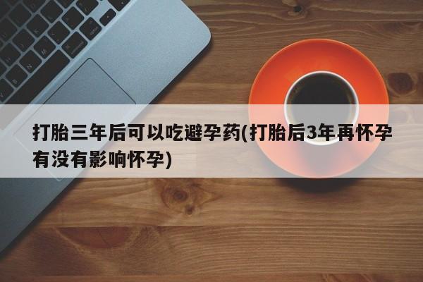 私人卖打胎药的联系方式微信打胎三年后可以吃避孕药(打胎后3年再怀孕有没有影响怀孕)