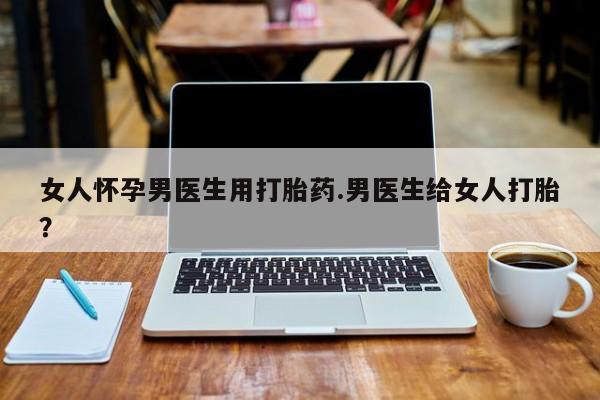 私人卖打胎药的联系方式微信女人怀孕男医生用打胎药.男医生给女人打胎？