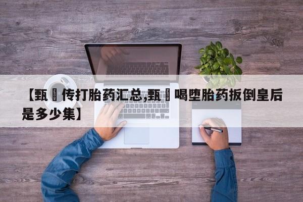 私人卖打胎药的联系方式微信【甄嬛传打胎药汇总,甄嬛喝堕胎药扳倒皇后是多少集】