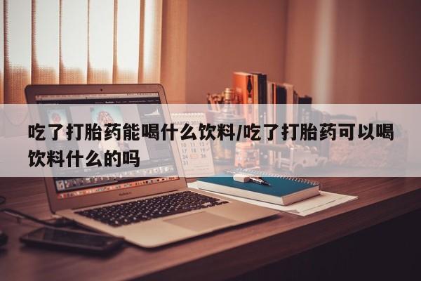 私人卖打胎药的联系方式微信吃了打胎药能喝什么饮料/吃了打胎药可以喝饮料什么的吗