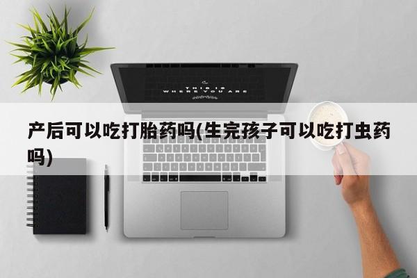 私人卖打胎药的联系方式微信产后可以吃打胎药吗(生完孩子可以吃打虫药吗)