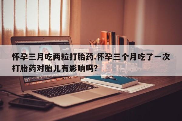 私人卖打胎药的联系方式微信怀孕三月吃两粒打胎药.怀孕三个月吃了一次打胎药对胎儿有影响吗？