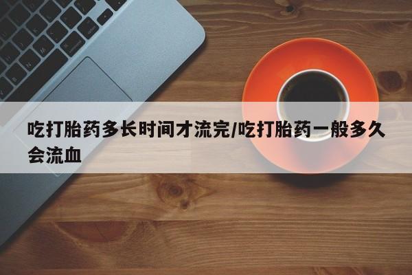 私人卖打胎药的联系方式微信吃打胎药多长时间才流完/吃打胎药一般多久会流血