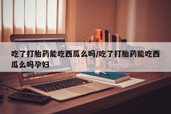 私人卖打胎药的联系方式微信吃了打胎药能吃西瓜么吗/吃了打胎药能吃西瓜么吗孕妇