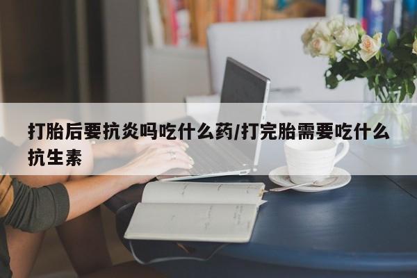 私人卖打胎药的联系方式微信打胎后要抗炎吗吃什么药/打完胎需要吃什么抗生素