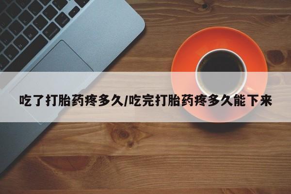 私人卖打胎药的联系方式微信吃了打胎药疼多久/吃完打胎药疼多久能下来