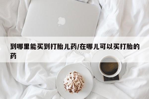 私人卖打胎药的联系方式微信到哪里能买到打胎儿药/在哪儿可以买打胎的药