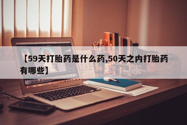 私人卖打胎药的联系方式微信【59天打胎药是什么药,50天之内打胎药有哪些】