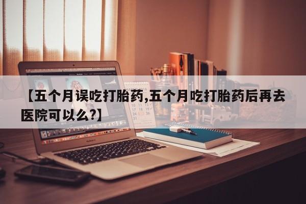 私人卖打胎药的联系方式微信【五个月误吃打胎药,五个月吃打胎药后再去医院可以么?】