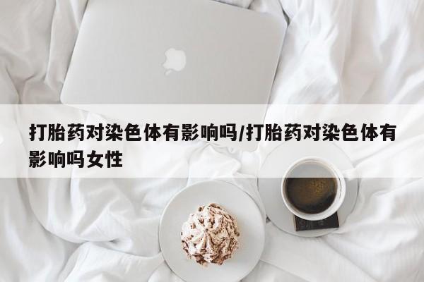 私人卖打胎药的联系方式微信打胎药对染色体有影响吗/打胎药对染色体有影响吗女性
