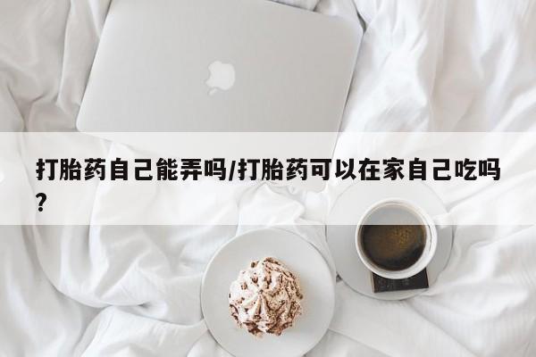 私人卖打胎药的联系方式微信打胎药自己能弄吗/打胎药可以在家自己吃吗?