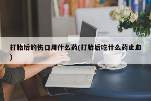 私人卖打胎药的联系方式微信打胎后的伤口用什么药(打胎后吃什么药止血)