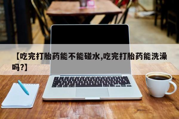 私人卖打胎药的联系方式微信【吃完打胎药能不能碰水,吃完打胎药能洗澡吗?】
