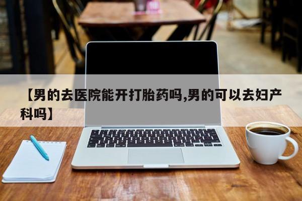 私人卖打胎药的联系方式微信【男的去医院能开打胎药吗,男的可以去妇产科吗】