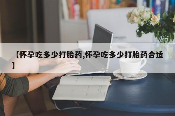 私人卖打胎药的联系方式微信【怀孕吃多少打胎药,怀孕吃多少打胎药合适】