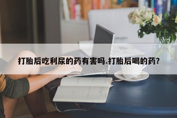 私人卖打胎药的联系方式微信打胎后吃利尿的药有害吗.打胎后喝的药？