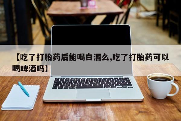 私人卖打胎药的联系方式微信【吃了打胎药后能喝白酒么,吃了打胎药可以喝啤酒吗】