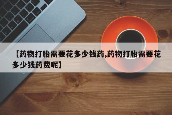 私人卖打胎药的联系方式微信【药物打胎需要花多少钱药,药物打胎需要花多少钱药费呢】
