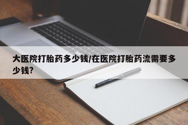 私人卖打胎药的联系方式微信大医院打胎药多少钱/在医院打胎药流需要多少钱?