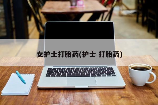 私人卖打胎药的联系方式微信女护士打胎药(护士 打胎药)