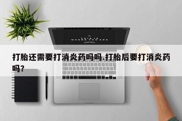 私人卖打胎药的联系方式微信打胎还需要打消炎药吗吗.打胎后要打消炎药吗？