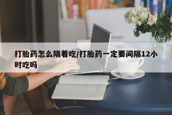 私人卖打胎药的联系方式微信打胎药怎么隔着吃/打胎药一定要间隔12小时吃吗