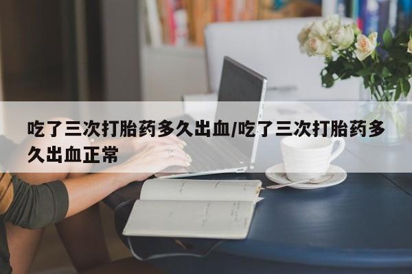私人卖打胎药的联系方式微信吃了三次打胎药多久出血/吃了三次打胎药多久出血正常