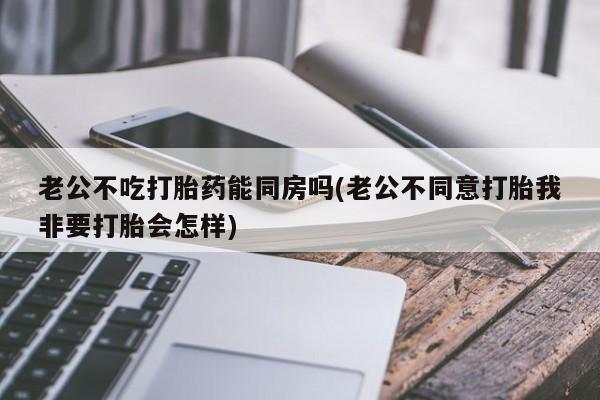 私人卖打胎药的联系方式微信老公不吃打胎药能同房吗(老公不同意打胎我非要打胎会怎样)