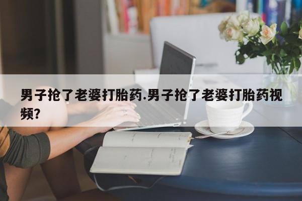 私人卖打胎药的联系方式微信男子抢了老婆打胎药.男子抢了老婆打胎药视频？