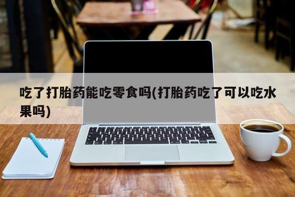 私人卖打胎药的联系方式微信吃了打胎药能吃零食吗(打胎药吃了可以吃水果吗)
