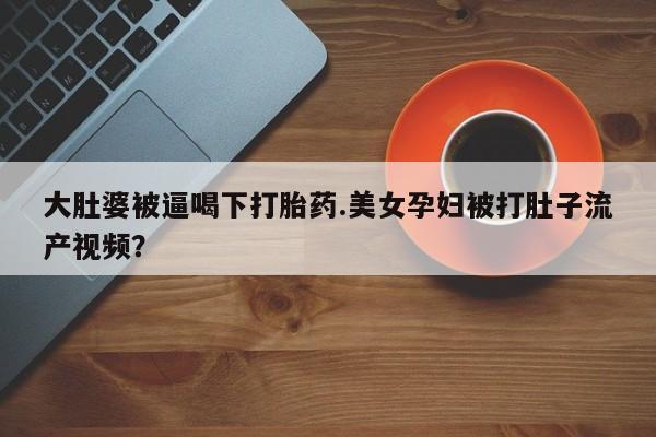 私人卖打胎药的联系方式微信大肚婆被逼喝下打胎药.美女孕妇被打肚子流产视频？