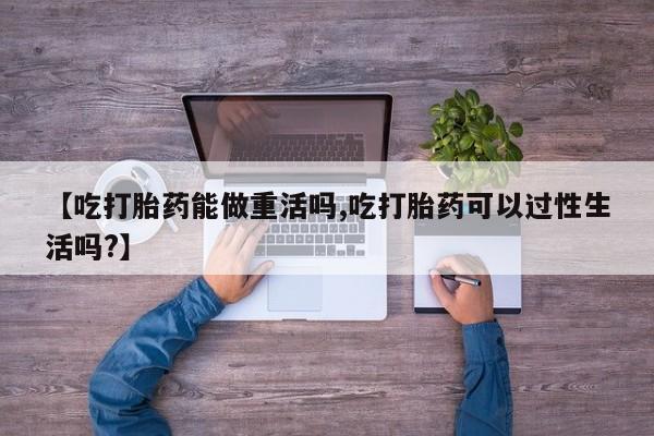 私人卖打胎药的联系方式微信【吃打胎药能做重活吗,吃打胎药可以过性生活吗?】
