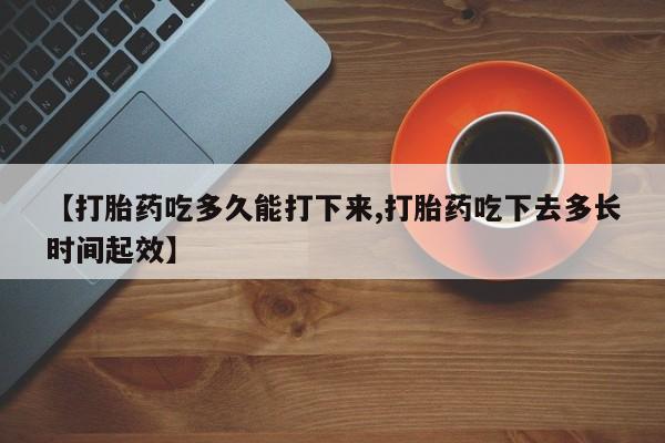 私人卖打胎药的联系方式微信【打胎药吃多久能打下来,打胎药吃下去多长时间起效】