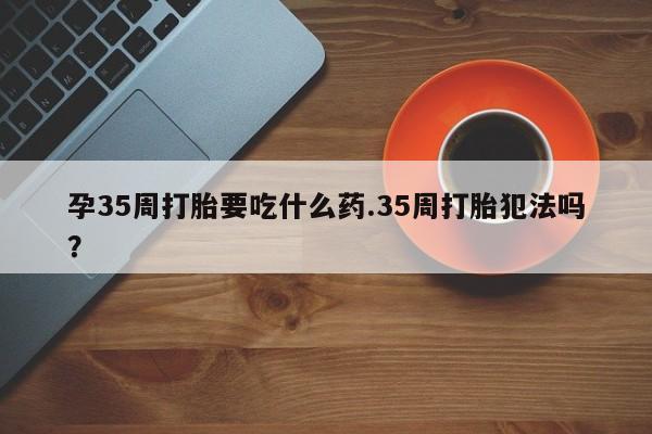 私人卖打胎药的联系方式微信孕35周打胎要吃什么药.35周打胎犯法吗？